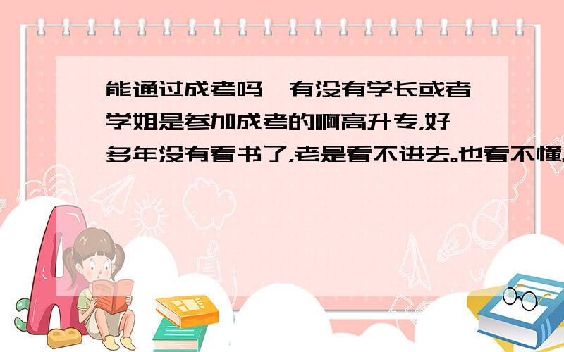 能通过成考吗,有没有学长或者学姐是参加成考的啊高升专，好多年没有看书了，老是看不进去。也看不懂。