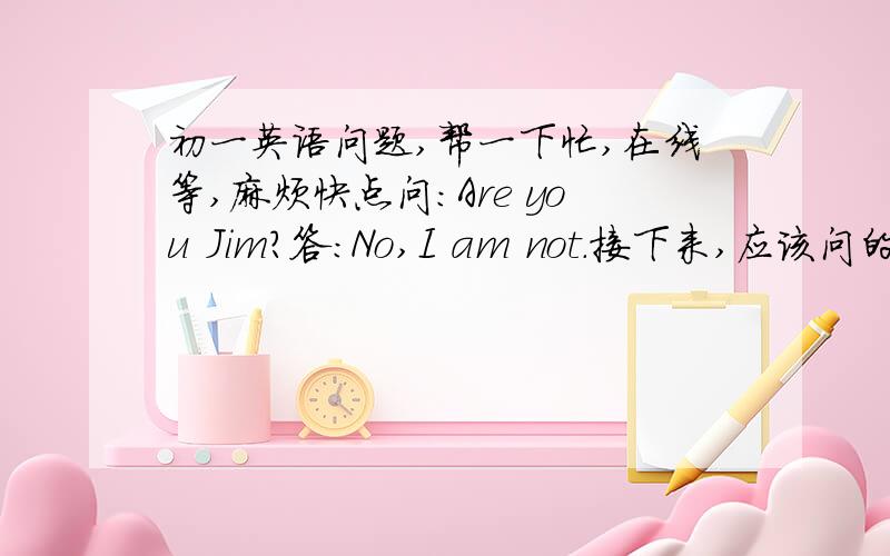 初一英语问题,帮一下忙,在线等,麻烦快点问：Are you Jim?答：No,I am not.接下来,应该问的人回答sorry还是thank you