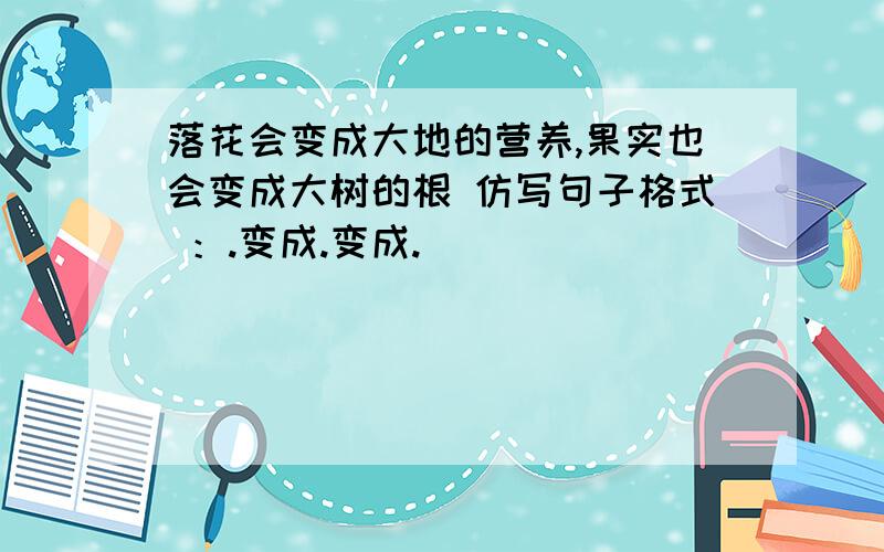 落花会变成大地的营养,果实也会变成大树的根 仿写句子格式 ：.变成.变成.