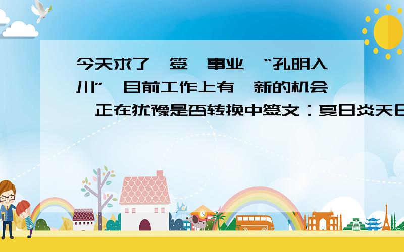 今天求了一签,事业,“孔明入川”,目前工作上有一新的机会,正在犹豫是否转换中签文：夏日炎天日最长,人人愁热闷非常；天地也解知人意,熏风拂拂自然凉.此卦人人愁热之象.凡是随心从意