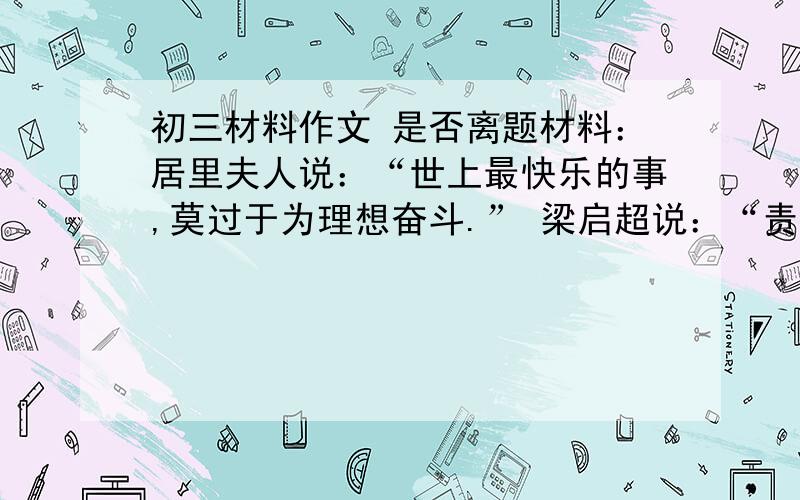 初三材料作文 是否离题材料：居里夫人说：“世上最快乐的事,莫过于为理想奋斗.” 梁启超说：“责任完了,算是人生第一件乐事.” 张潮却随笔写下：“人莫乐于闲”.“闲”能读书游名胜