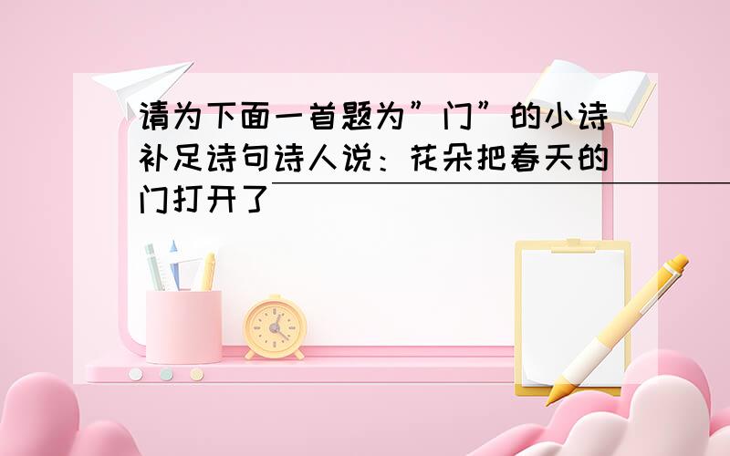 请为下面一首题为”门”的小诗补足诗句诗人说：花朵把春天的门打开了￣￣￣￣￣￣￣￣￣￣￣￣￣￣￣￣￣￣￣￣飞雪把冬天的门打开了我说:星辰把黑夜的门打开了坚韧把苦难的门打开