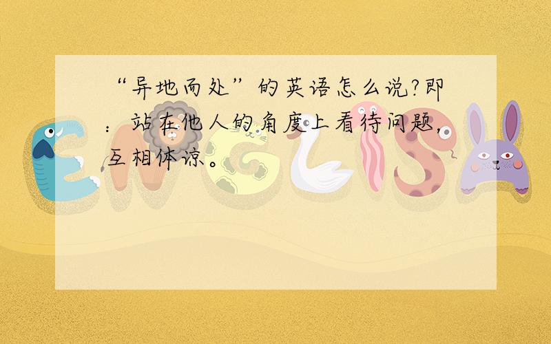 “异地而处”的英语怎么说?即：站在他人的角度上看待问题，互相体谅。