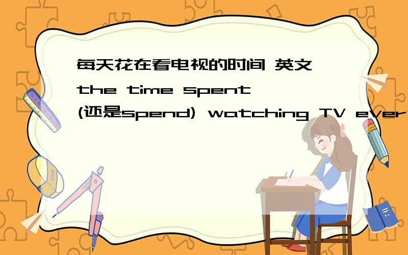 每天花在看电视的时间 英文 the time spent(还是spend) watching TV every daythe time spent watching TV every day 还是the time spend watching TV every day这是短语。