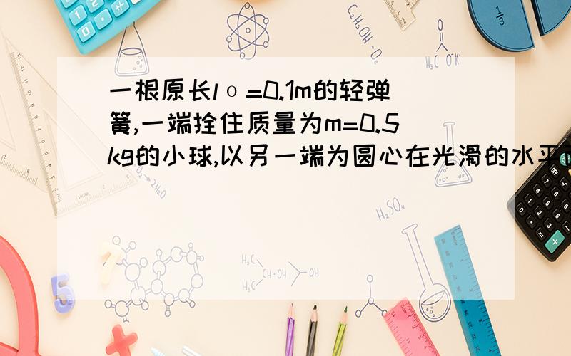 一根原长lο=0.1m的轻弹簧,一端拴住质量为m=0.5kg的小球,以另一端为圆心在光滑的水平面上做匀速圆周运动,角速度ω=10rad/s 弹簧的劲度系数k=100N/m.求小球做匀速圆周运动时所受到的向心力.