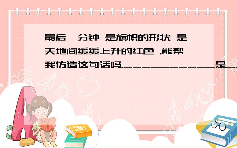 最后一分钟 是旗帜的形状 是天地间缓缓上升的红色 .能帮我仿造这句话吗.__________是_________是_________是_________是_________