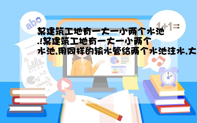 某建筑工地有一大一小两个水池.!某建筑工地有一大一小两个水池,用同样的输水管给两个水池注水,大水池需6小时注满,小水池需4小时注满.现在为了施工的需要,同时往两个水池注水,但在注水