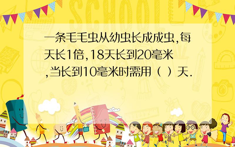 一条毛毛虫从幼虫长成成虫,每天长1倍,18天长到20毫米,当长到10毫米时需用（ ）天.