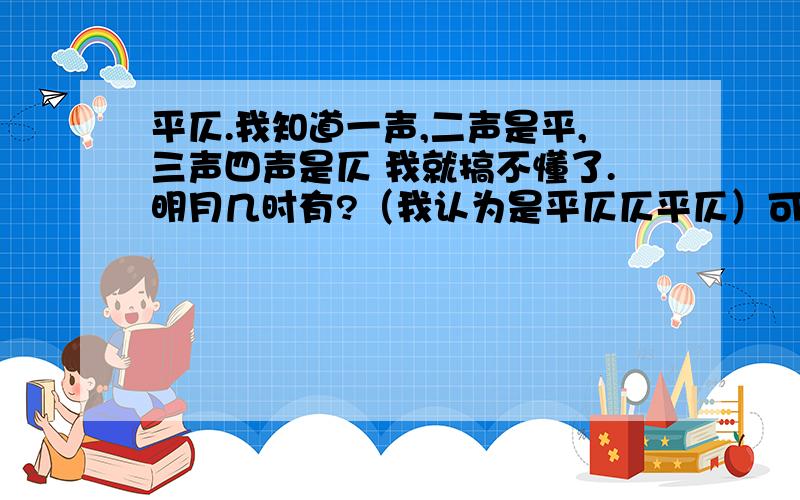 平仄.我知道一声,二声是平,三声四声是仄 我就搞不懂了.明月几时有?（我认为是平仄仄平仄）可是答案是（仄仄平平仄）为什么呢?还有就是1.2.声算平,2.34.算仄..和一声,二声是平,三声四声是