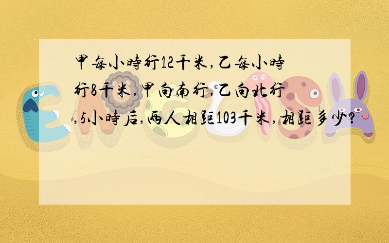 甲每小时行12千米,乙每小时行8千米,甲向南行,乙向北行,5小时后,两人相距103千米,相距多少?