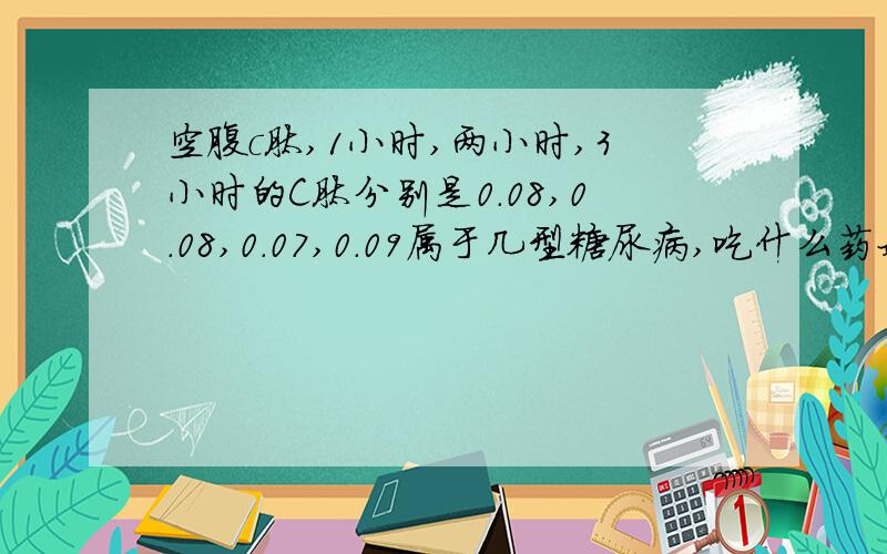 空腹c肽,1小时,两小时,3小时的C肽分别是0.08,0.08,0.07,0.09属于几型糖尿病,吃什么药好,或打什么针好.