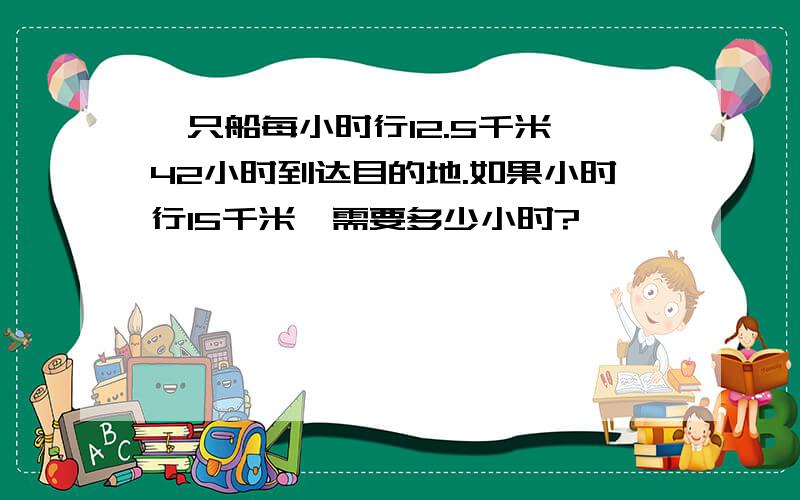 一只船每小时行12.5千米,42小时到达目的地.如果小时行15千米,需要多少小时?