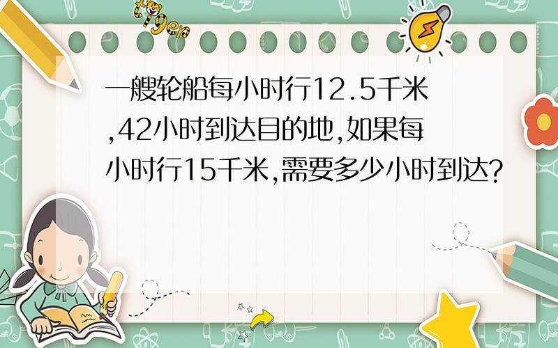 一艘轮船每小时行12.5千米,42小时到达目的地,如果每小时行15千米,需要多少小时到达?