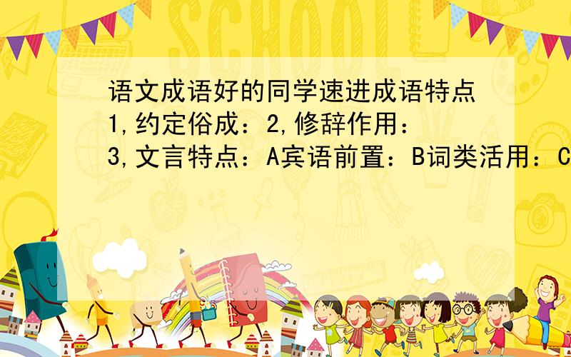 语文成语好的同学速进成语特点1,约定俗成：2,修辞作用：3,文言特点：A宾语前置：B词类活用：C状语后置：D成分省略：E互文：成语梳理成语百科 举例（各举3例子）衣食类：住行类：动物类