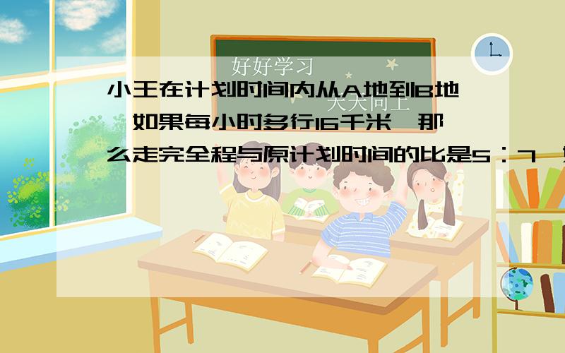 小王在计划时间内从A地到B地,如果每小时多行16千米,那么走完全程与原计划时间的比是5：7,如果每小时少行5千米,那么比原计划晚45分钟到达,AB相距多少千米?