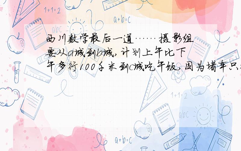 西川数学最后一道…… 摄影组要从a城到b城,计划上午比下午多行100千米到c城吃午饭,因为堵车只行西川数学最后一道……摄影组要从a城到b城,计划上午比下午多行100千米到c城吃午饭,因为堵