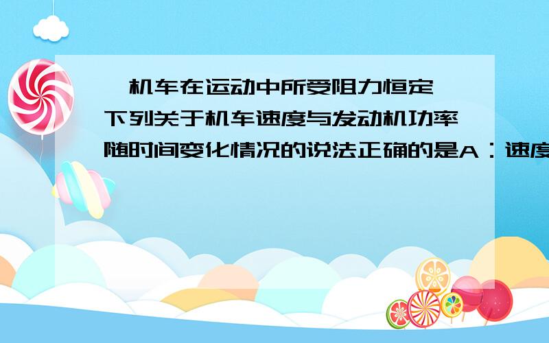 一机车在运动中所受阻力恒定,下列关于机车速度与发动机功率随时间变化情况的说法正确的是A：速度在减小,功率可能增加B:功率在减小,速度可能在增加C:若功率随时间均匀增大,速度也一定