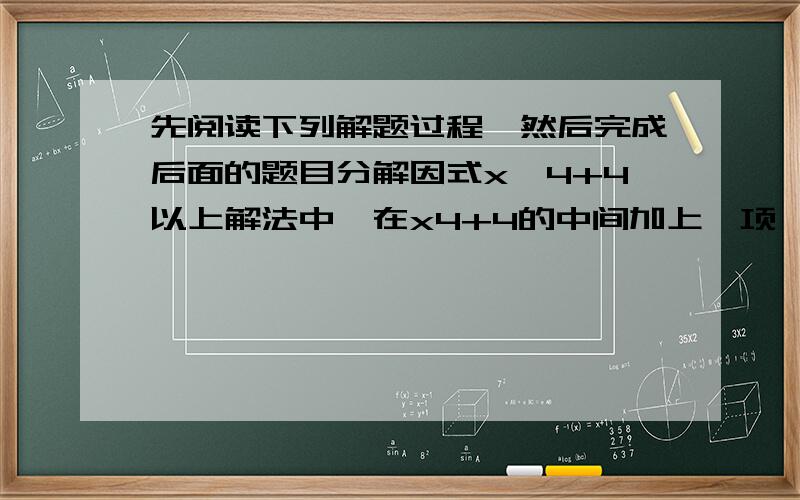 先阅读下列解题过程,然后完成后面的题目分解因式x^4+4以上解法中,在x4+4的中间加上一项,使得三项组成一个完全平方式,为了使这个式子的值保持与x4+4的值保持不变,必须减去同样的一项．按