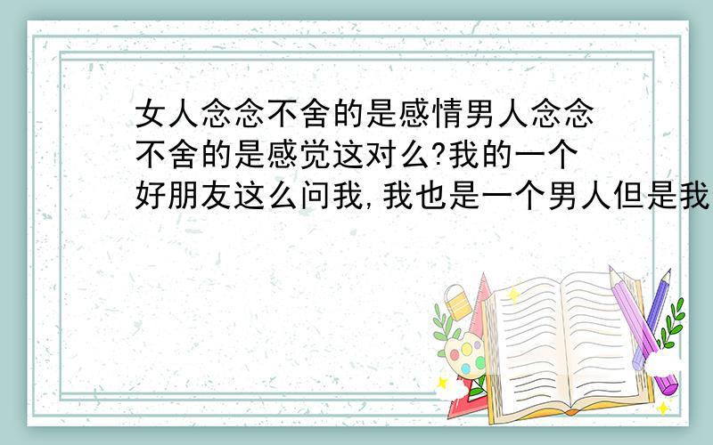 女人念念不舍的是感情男人念念不舍的是感觉这对么?我的一个好朋友这么问我,我也是一个男人但是我也找不到反驳的理由!谁告诉告诉我?