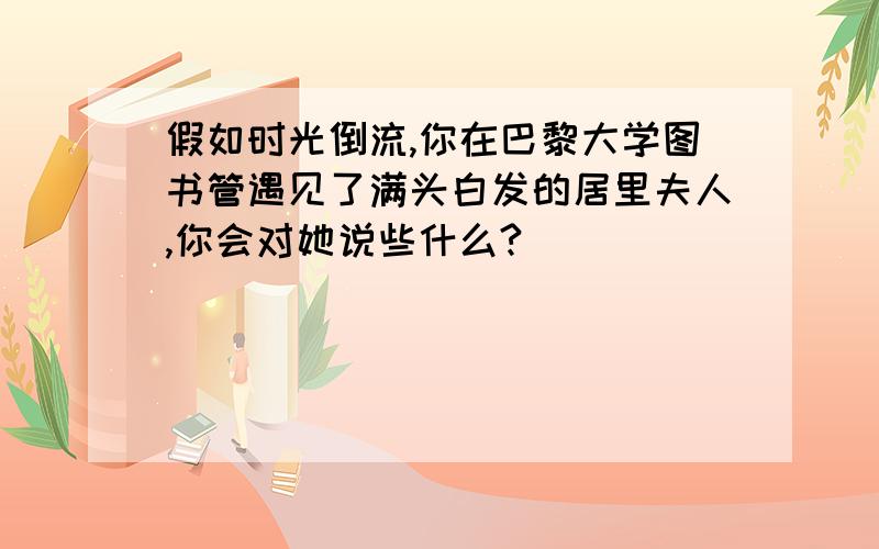 假如时光倒流,你在巴黎大学图书管遇见了满头白发的居里夫人,你会对她说些什么?