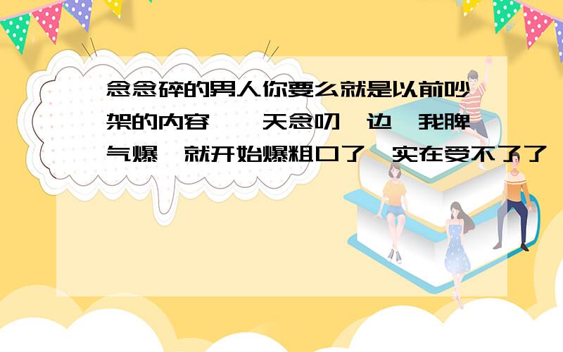 念念碎的男人你要么就是以前吵架的内容,一天念叨一边,我脾气爆,就开始爆粗口了,实在受不了了,怎么办