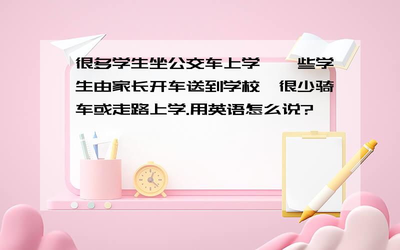 很多学生坐公交车上学,一些学生由家长开车送到学校,很少骑车或走路上学.用英语怎么说?