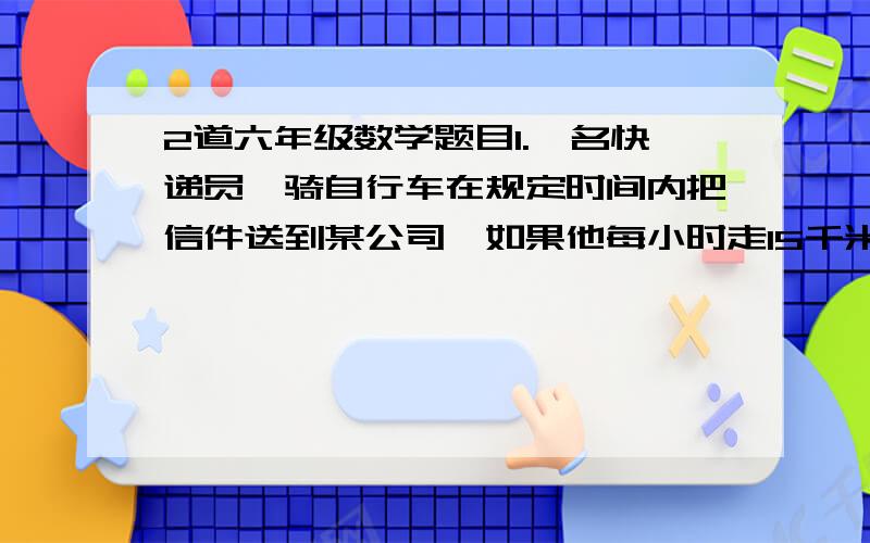 2道六年级数学题目1.一名快递员,骑自行车在规定时间内把信件送到某公司,如果他每小时走15千米,那么可以早到24分钟；如果他每小时走12千米,那么要迟到15分钟,求快递员的出发地到某公司的