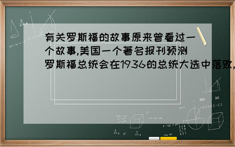 有关罗斯福的故事原来曾看过一个故事,美国一个著名报刊预测罗斯福总统会在1936的总统大选中落败,它的理由是依据一些民众的反映,但最终的结果是罗斯福获得连任,请问这个故事具体的过