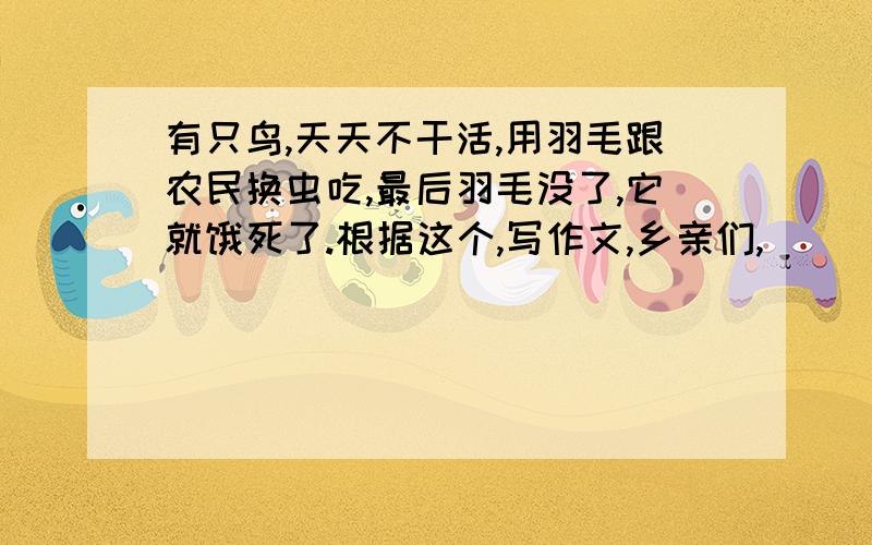 有只鸟,天天不干活,用羽毛跟农民换虫吃,最后羽毛没了,它就饿死了.根据这个,写作文,乡亲们,