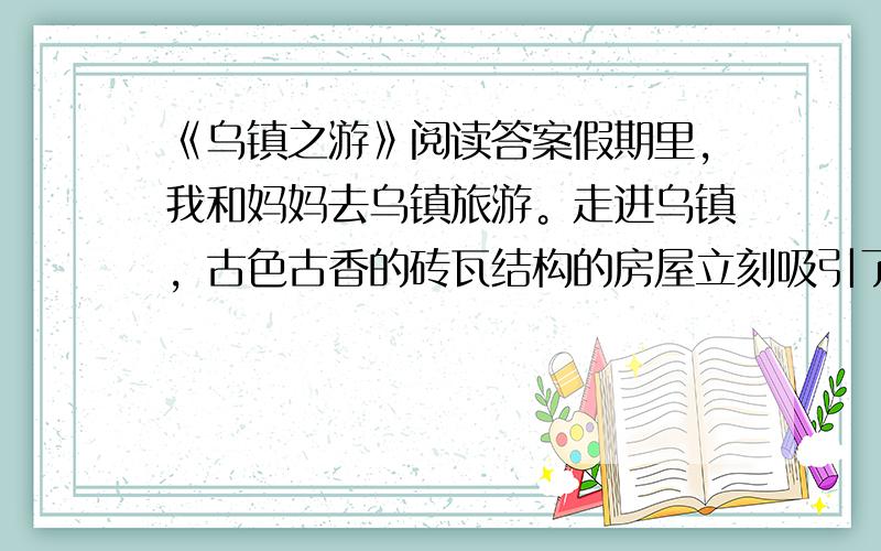 《乌镇之游》阅读答案假期里，我和妈妈去乌镇旅游。走进乌镇，古色古香的砖瓦结构的房屋立刻吸引了我。街道两边许多传统的小店铺，米店、茶馆、中药堂，还有我从没见过的典当铺。