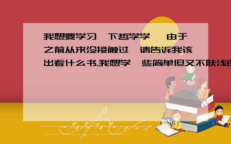 我想要学习一下哲学学 ,由于之前从来没接触过,请告诉我该出看什么书.我想学一些简单但又不肤浅的哲学书籍.我21岁 女.