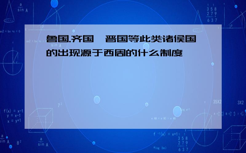 鲁国.齐国,晋国等此类诸侯国的出现源于西周的什么制度