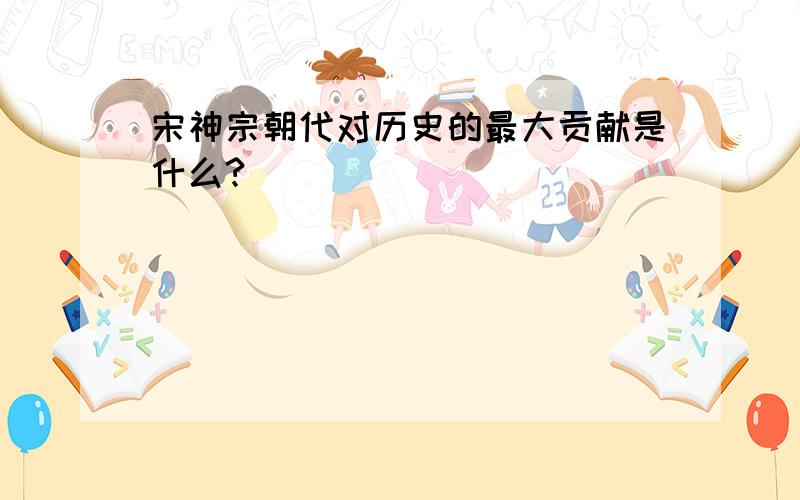 宋神宗朝代对历史的最大贡献是什么?