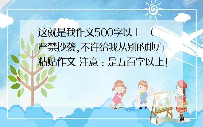 这就是我作文500字以上 （严禁抄袭,不许给我从别的地方粘贴作文 注意：是五百字以上！