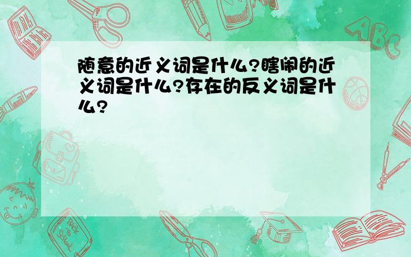 随意的近义词是什么?瞎闹的近义词是什么?存在的反义词是什么?