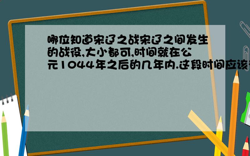 哪位知道宋辽之战宋辽之间发生的战役,大小都可,时间就在公元1044年之后的几年内.这段时间应该有不少战斗的.另外请介绍几个这段时间辽军的将领.