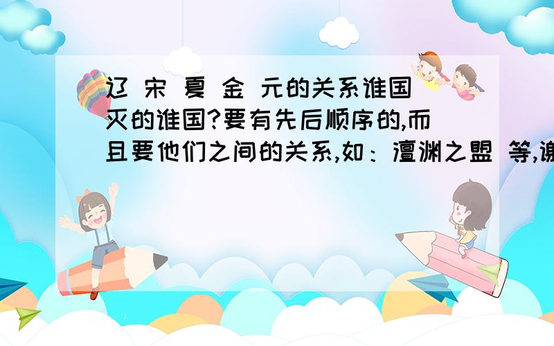 辽 宋 夏 金 元的关系谁国灭的谁国?要有先后顺序的,而且要他们之间的关系,如：澶渊之盟 等,谢谢