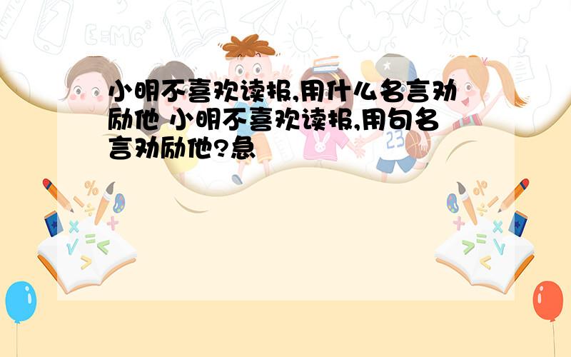 小明不喜欢读报,用什么名言劝励他 小明不喜欢读报,用句名言劝励他?急