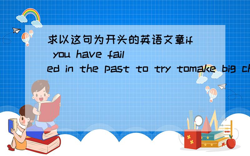 求以这句为开头的英语文章if you have failed in the past to try tomake big changes in life,try again now ,one small step at a time