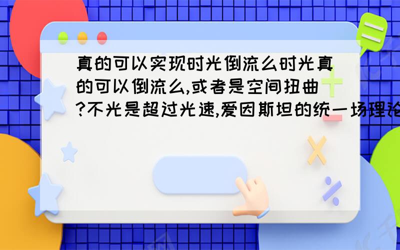 真的可以实现时光倒流么时光真的可以倒流么,或者是空间扭曲?不光是超过光速,爱因斯坦的统一场理论里介绍的统一力是不是可以使时间逆流,而这样的力又需要什么条件?希望懂这些的人可