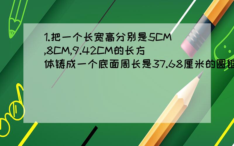 1.把一个长宽高分别是5CM,8CM,9.42CM的长方体铸成一个底面周长是37.68厘米的圆锥体,这个圆锥体的高应是多少?（必须用方程解答,答案是10）2.一个圆锥形沙滩,底面半径是1米,高4.5米,用这堆沙子