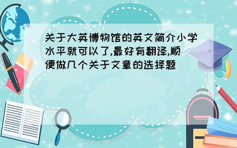 关于大英博物馆的英文简介小学水平就可以了,最好有翻译,顺便做几个关于文章的选择题