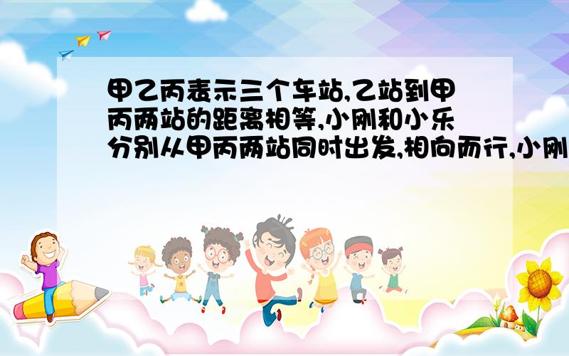 甲乙丙表示三个车站,乙站到甲丙两站的距离相等,小刚和小乐分别从甲丙两站同时出发,相向而行,小刚在过乙站1.5千米处于小乐相遇.然后两人又继续前进,小刚到丙站后立即返回,小乐到甲站后