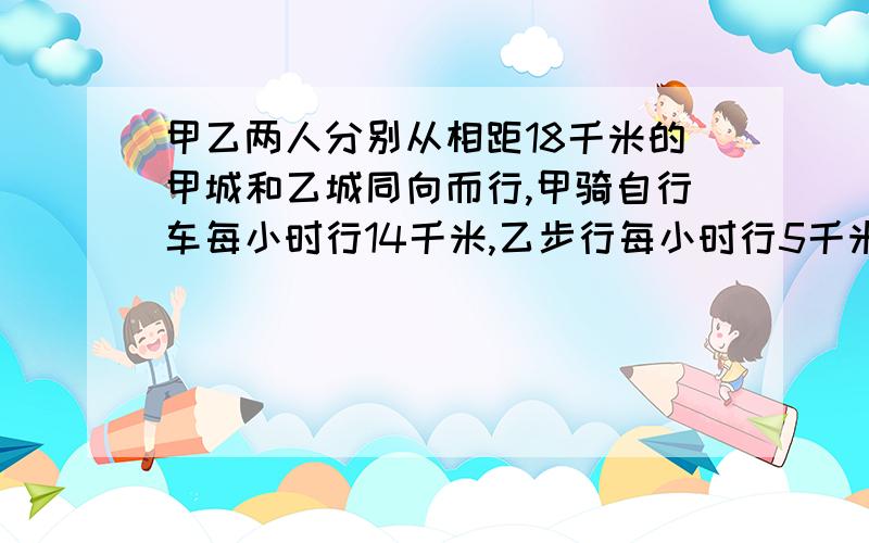 甲乙两人分别从相距18千米的甲城和乙城同向而行,甲骑自行车每小时行14千米,乙步行每小时行5千米,几小时后甲可以追上乙?