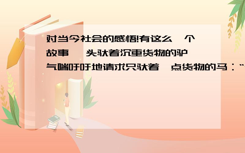 对当今社会的感悟!有这么一个故事 一头驮着沉重货物的驴,气喘吁吁地请求只驮着一点货物的马：“帮我驮点东西吧,对你来说这不算什么;可对我来说,却可以减轻不少负担.”马不高兴的回答