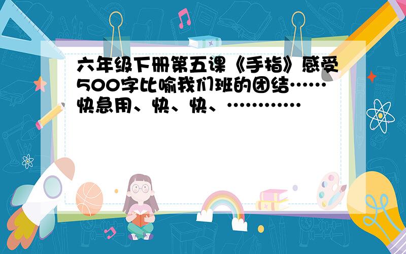 六年级下册第五课《手指》感受500字比喻我们班的团结……快急用、快、快、…………