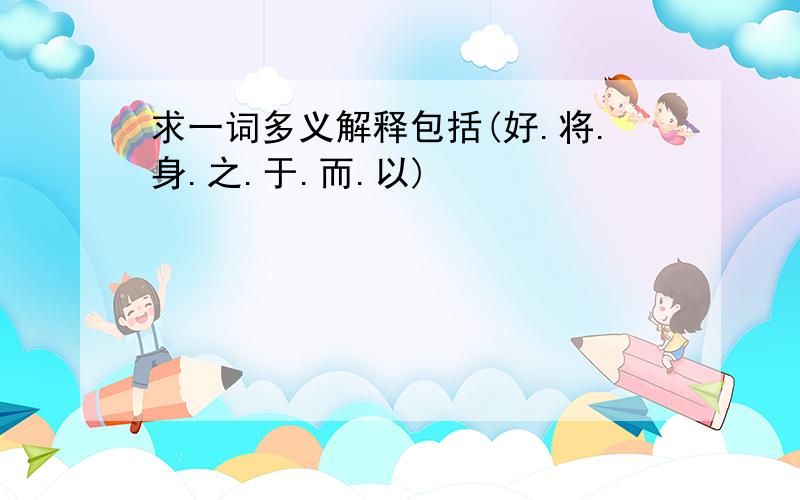 求一词多义解释包括(好.将.身.之.于.而.以)