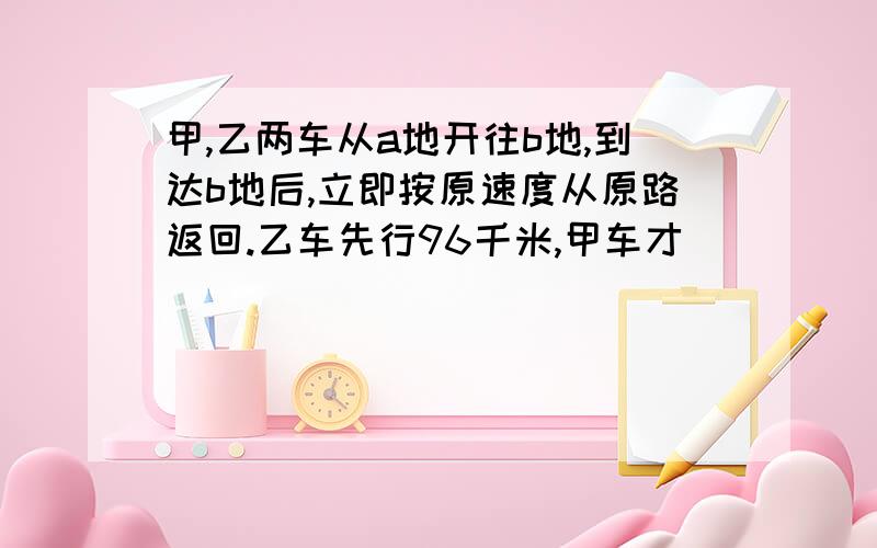 甲,乙两车从a地开往b地,到达b地后,立即按原速度从原路返回.乙车先行96千米,甲车才