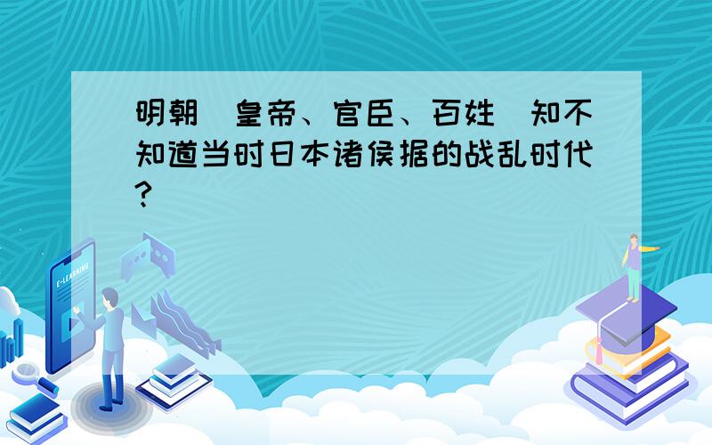 明朝(皇帝、官臣、百姓)知不知道当时日本诸侯据的战乱时代?