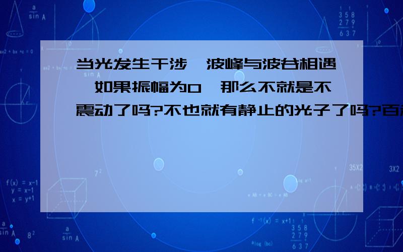 当光发生干涉,波峰与波谷相遇,如果振幅为0,那么不就是不震动了吗?不也就有静止的光子了吗?百科上说无静止光子!谁能告诉我咋回事?谢谢